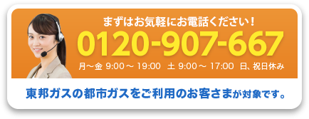 まずはお気軽にお電話ください! 0120-907-667 9:00~17:00 土日祝休み 東邦ガスの都市ガスをご利用のお客さまが対象です