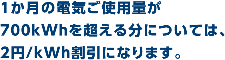 1か月の電気ご使用量が700kWhを超える分については、2.04円/kWh割引になります。