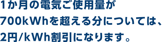 1か月の電気ご使用量が700kWhを超える分については、2.04円/kWh割引になります。