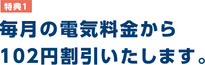 特典1 毎月の電気料金から102円割引いたします。