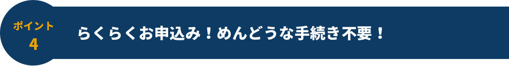 ポイント4 らくらくお申込み！めんどうな手続き不要！